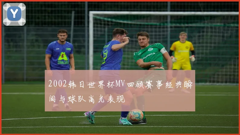 2002韩日世界杯MV回顾赛事经典瞬间与球队高光表现
