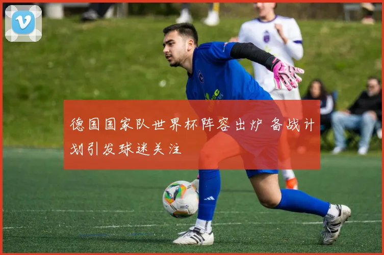 德国国家队世界杯阵容出炉 备战计划引发球迷关注